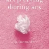 Sorry I Keep Crying During Sex: A Memoir